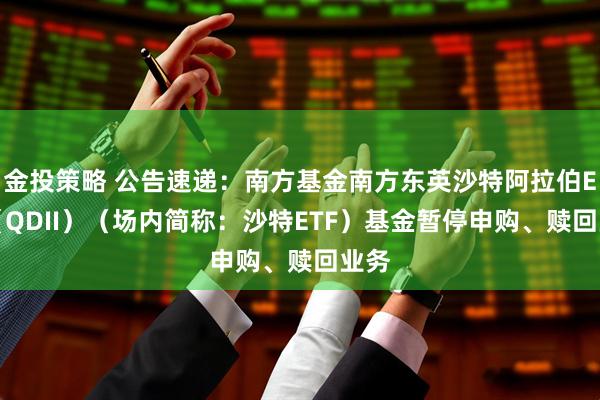 金投策略 公告速递：南方基金南方东英沙特阿拉伯ETF（QDII）（场内简称：沙特ETF）基金暂停申购、赎回业务