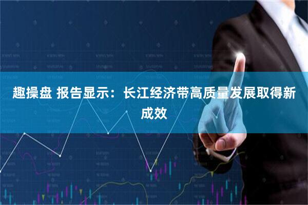 趣操盘 报告显示：长江经济带高质量发展取得新成效