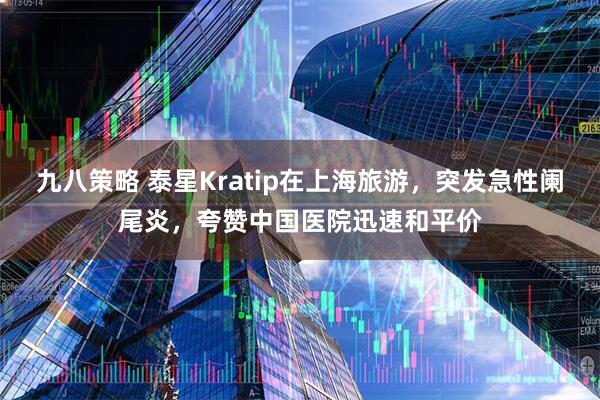 九八策略 泰星Kratip在上海旅游，突发急性阑尾炎，夸赞中国医院迅速和平价