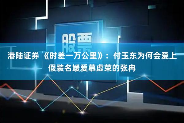 港陆证券 《时差一万公里》：付玉东为何会爱上假装名媛爱慕虚荣的张冉