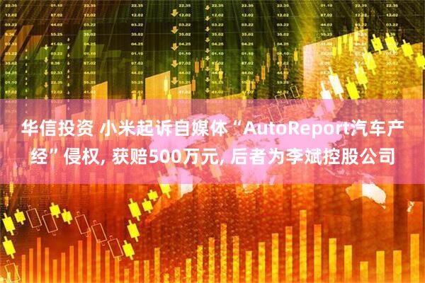 华信投资 小米起诉自媒体“AutoReport汽车产经”侵权, 获赔500万元, 后者为李斌控股公司