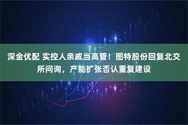 深金优配 实控人亲戚当高管！图特股份回复北交所问询，产能扩张否认重复建设