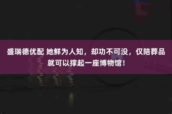 盛瑞德优配 她鲜为人知，却功不可没，仅陪葬品就可以撑起一座博物馆！