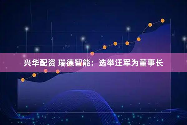 兴华配资 瑞德智能：选举汪军为董事长