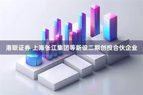 港联证券 上海张江集团等新设二期创投合伙企业