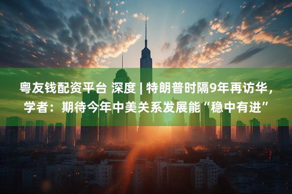 粤友钱配资平台 深度 | 特朗普时隔9年再访华，学者：期待今年中美关系发展能“稳中有进”