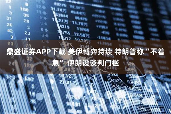 鼎盛证券APP下载 美伊博弈持续 特朗普称“不着急” 伊朗设谈判门槛